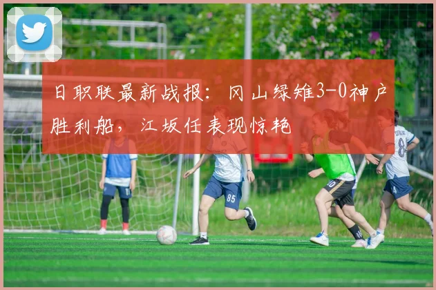 日职联最新战报:冈山绿雉3-0神户胜利船,江坂任表现惊艳