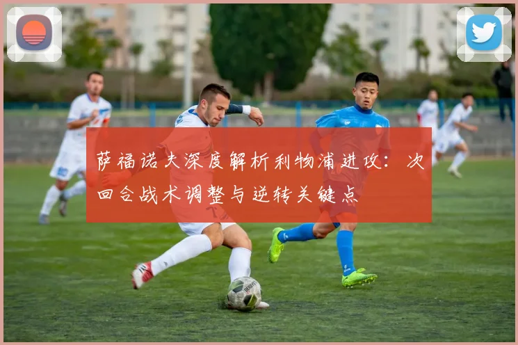 萨福诺夫深度解析利物浦进攻：次回合战术调整与逆转关键点