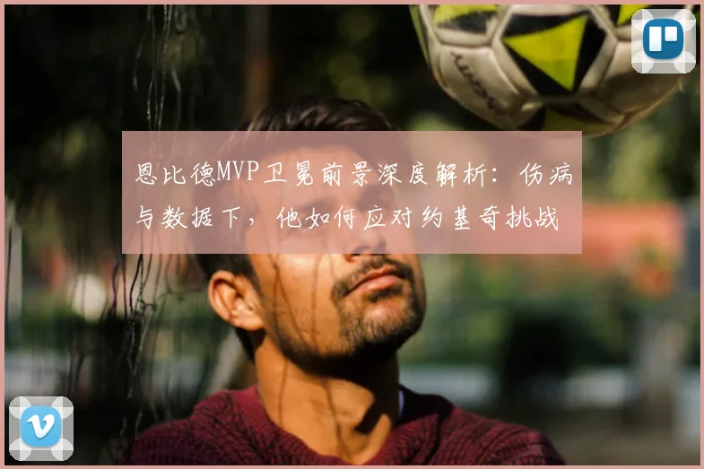 恩比德MVP卫冕前景深度解析：伤病与数据下，他如何应对约基奇挑战？