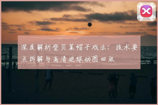 深度解析登贝莱帽子戏法:技术要点拆解与高清进球动图回放